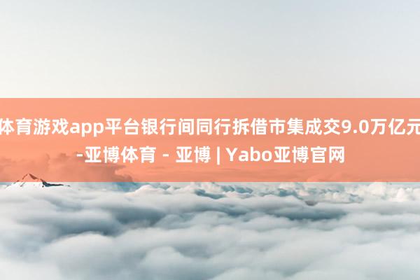 体育游戏app平台银行间同行拆借市集成交9.0万亿元-亚博体育 - 亚博 | Yabo亚博官网
