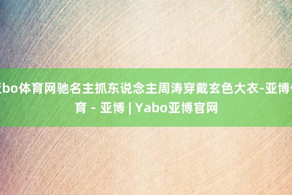 亚bo体育网驰名主抓东说念主周涛穿戴玄色大衣-亚博体育 - 亚博 | Yabo亚博官网