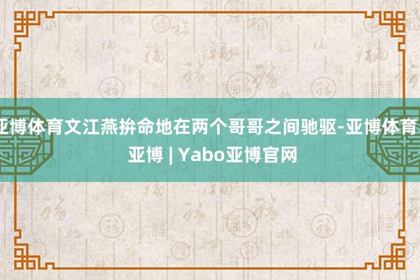 亚博体育文江燕拚命地在两个哥哥之间驰驱-亚博体育 - 亚博 | Yabo亚博官网