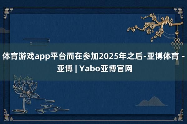 体育游戏app平台而在参加2025年之后-亚博体育 - 亚博 | Yabo亚博官网