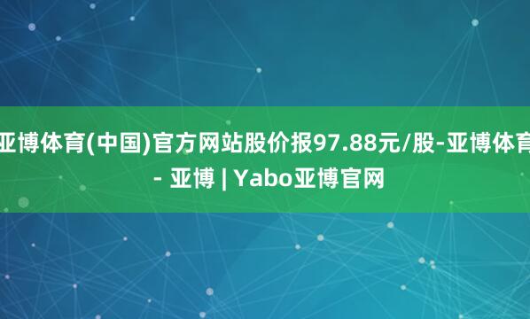 亚博体育(中国)官方网站股价报97.88元/股-亚博体育 - 亚博 | Yabo亚博官网