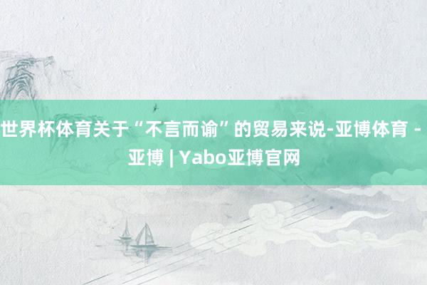 世界杯体育关于“不言而谕”的贸易来说-亚博体育 - 亚博 | Yabo亚博官网