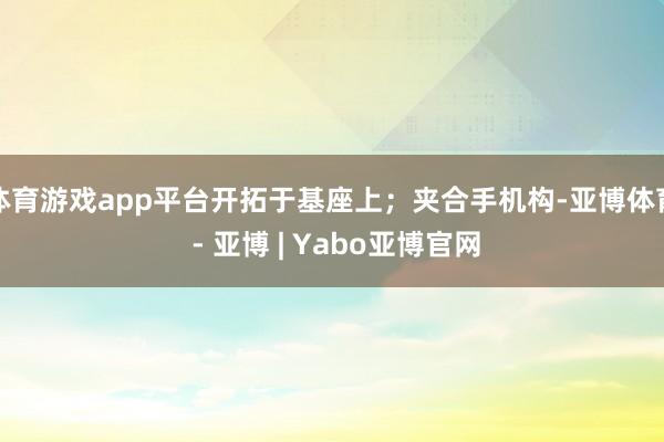 体育游戏app平台开拓于基座上；夹合手机构-亚博体育 - 亚博 | Yabo亚博官网