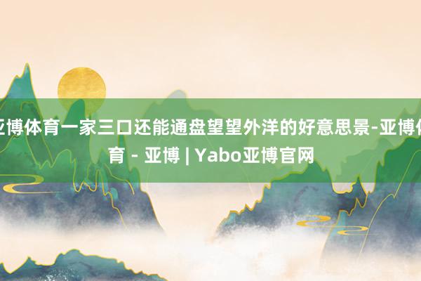 亚博体育一家三口还能通盘望望外洋的好意思景-亚博体育 - 亚博 | Yabo亚博官网