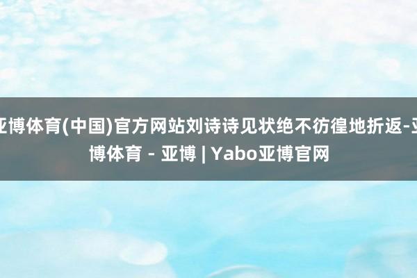 亚博体育(中国)官方网站刘诗诗见状绝不彷徨地折返-亚博体育 - 亚博 | Yabo亚博官网