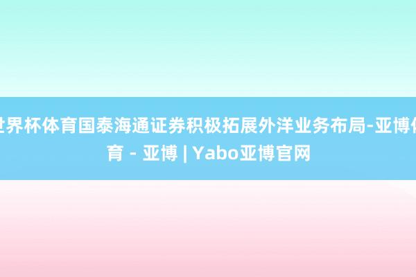 世界杯体育国泰海通证券积极拓展外洋业务布局-亚博体育 - 亚博 | Yabo亚博官网