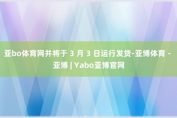 亚bo体育网并将于 3 月 3 日运行发货-亚博体育 - 亚博 | Yabo亚博官网