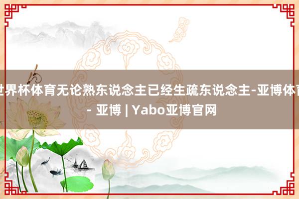 世界杯体育无论熟东说念主已经生疏东说念主-亚博体育 - 亚博 | Yabo亚博官网