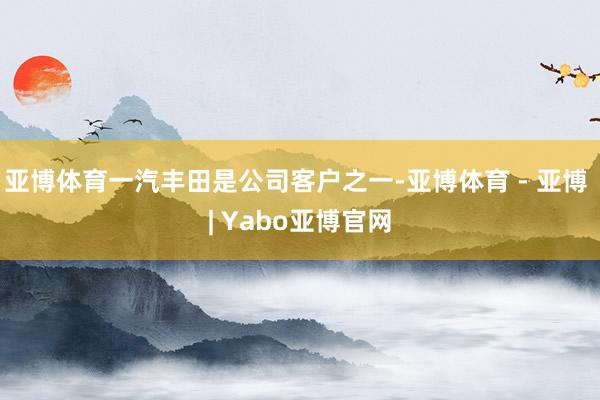 亚博体育一汽丰田是公司客户之一-亚博体育 - 亚博 | Yabo亚博官网