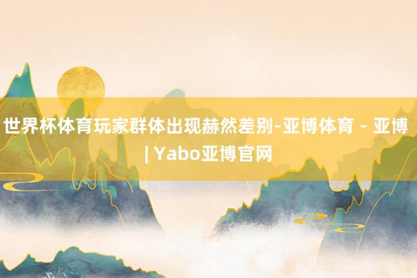 世界杯体育玩家群体出现赫然差别-亚博体育 - 亚博 | Yabo亚博官网