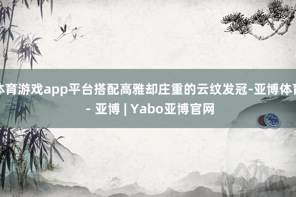 体育游戏app平台搭配高雅却庄重的云纹发冠-亚博体育 - 亚博 | Yabo亚博官网