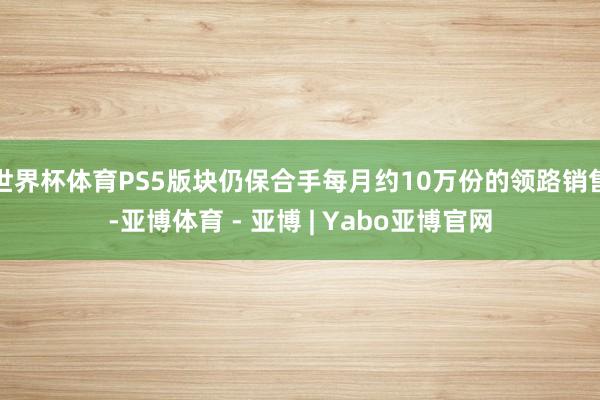 世界杯体育PS5版块仍保合手每月约10万份的领路销售-亚博体育 - 亚博 | Yabo亚博官网