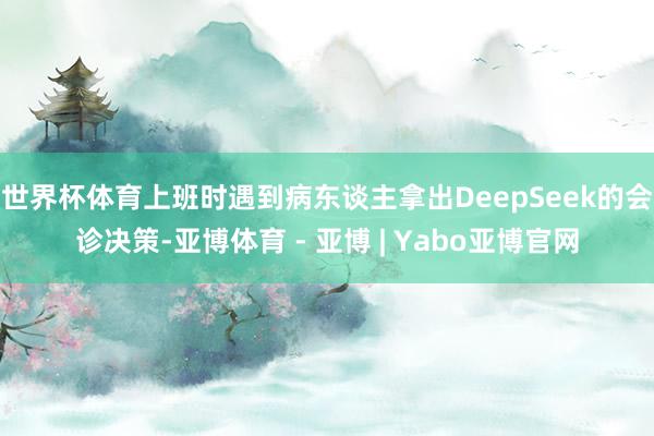 世界杯体育上班时遇到病东谈主拿出DeepSeek的会诊决策-亚博体育 - 亚博 | Yabo亚博官网