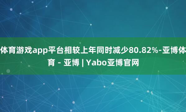 体育游戏app平台相较上年同时减少80.82%-亚博体育 - 亚博 | Yabo亚博官网