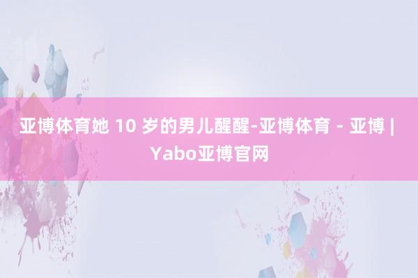亚博体育她 10 岁的男儿醒醒-亚博体育 - 亚博 | Yabo亚博官网