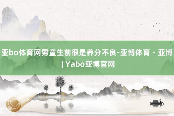 亚bo体育网男童生前很是养分不良-亚博体育 - 亚博 | Yabo亚博官网