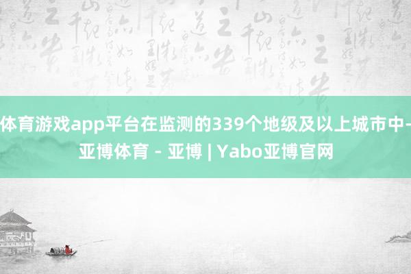 体育游戏app平台在监测的339个地级及以上城市中-亚博体育 - 亚博 | Yabo亚博官网