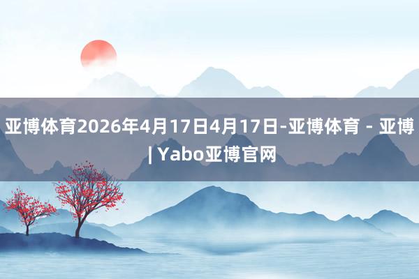 亚博体育2026年4月17日4月17日-亚博体育 - 亚博 | Yabo亚博官网