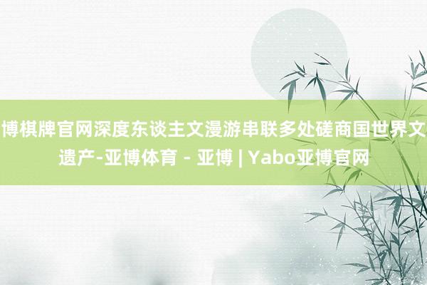 亚博棋牌官网深度东谈主文漫游串联多处磋商国世界文化遗产-亚博体育 - 亚博 | Yabo亚博官网