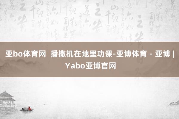 亚bo体育网  播撒机在地里功课-亚博体育 - 亚博 | Yabo亚博官网