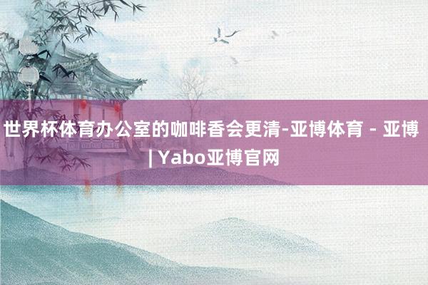 世界杯体育办公室的咖啡香会更清-亚博体育 - 亚博 | Yabo亚博官网