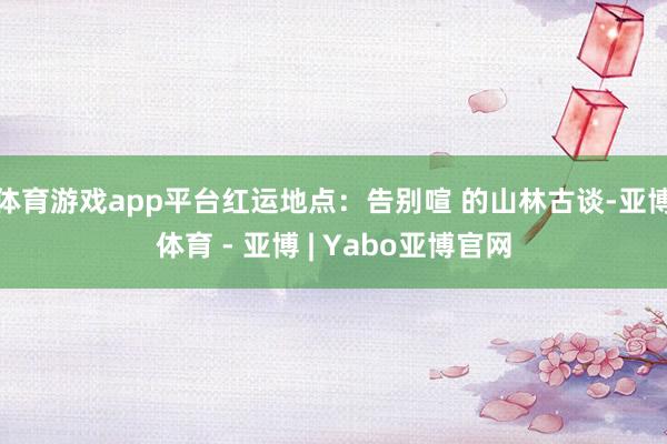 体育游戏app平台红运地点：告别喧 的山林古谈-亚博体育 - 亚博 | Yabo亚博官网
