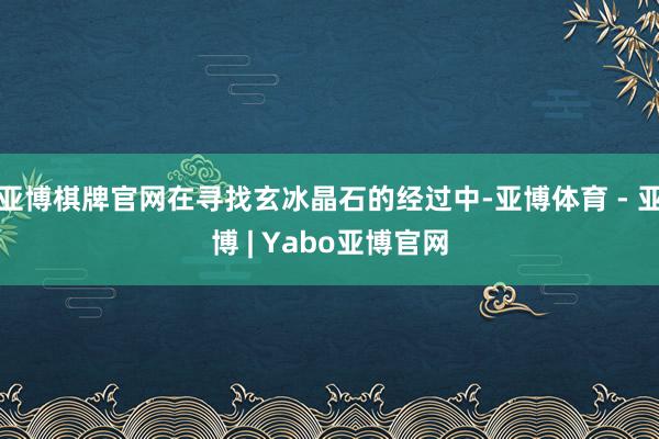 亚博棋牌官网在寻找玄冰晶石的经过中-亚博体育 - 亚博 | Yabo亚博官网