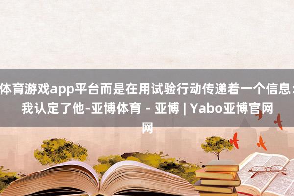 体育游戏app平台而是在用试验行动传递着一个信息：我认定了他-亚博体育 - 亚博 | Yabo亚博官网