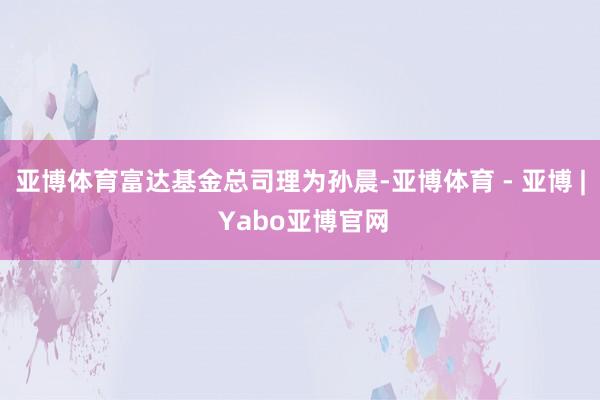 亚博体育　　富达基金总司理为孙晨-亚博体育 - 亚博 | Yabo亚博官网