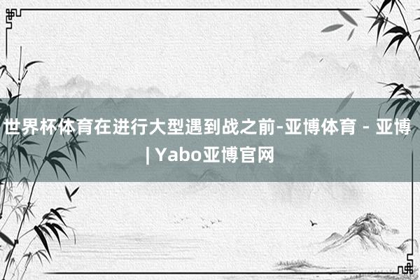 世界杯体育在进行大型遇到战之前-亚博体育 - 亚博 | Yabo亚博官网