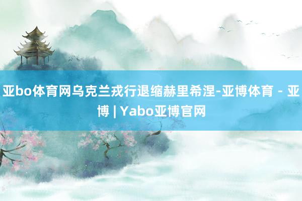 亚bo体育网乌克兰戎行退缩赫里希涅-亚博体育 - 亚博 | Yabo亚博官网