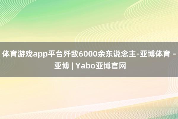 体育游戏app平台歼敌6000余东说念主-亚博体育 - 亚博 | Yabo亚博官网