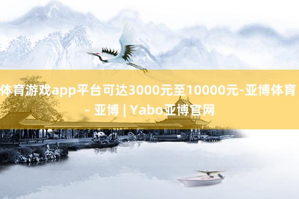 体育游戏app平台可达3000元至10000元-亚博体育 - 亚博 | Yabo亚博官网