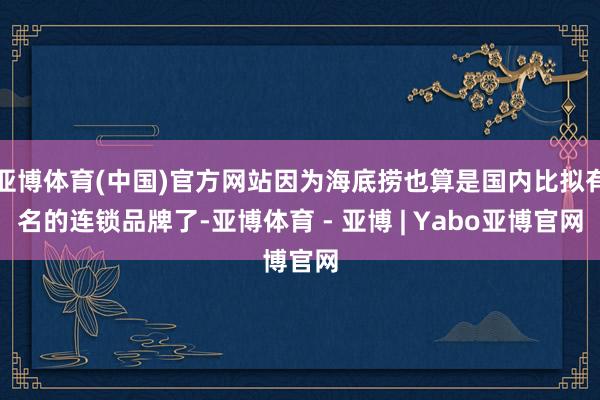 亚博体育(中国)官方网站因为海底捞也算是国内比拟有名的连锁品牌了-亚博体育 - 亚博 | Yabo亚博官网
