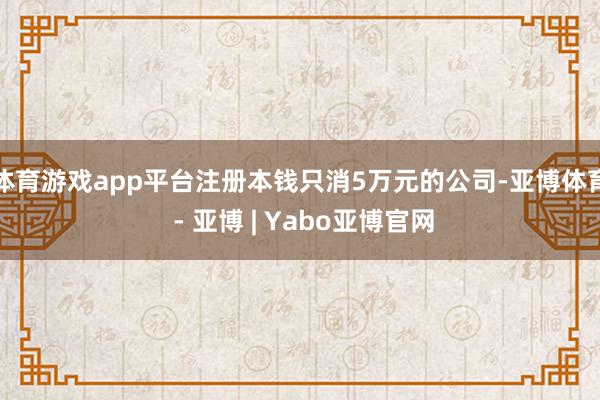 体育游戏app平台注册本钱只消5万元的公司-亚博体育 - 亚博 | Yabo亚博官网