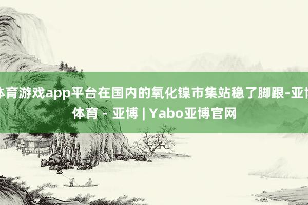 体育游戏app平台在国内的氧化镍市集站稳了脚跟-亚博体育 - 亚博 | Yabo亚博官网