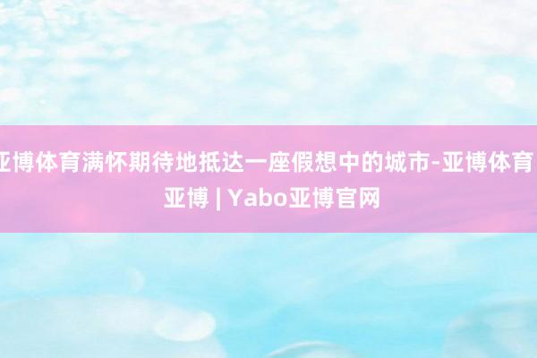亚博体育满怀期待地抵达一座假想中的城市-亚博体育 - 亚博 | Yabo亚博官网