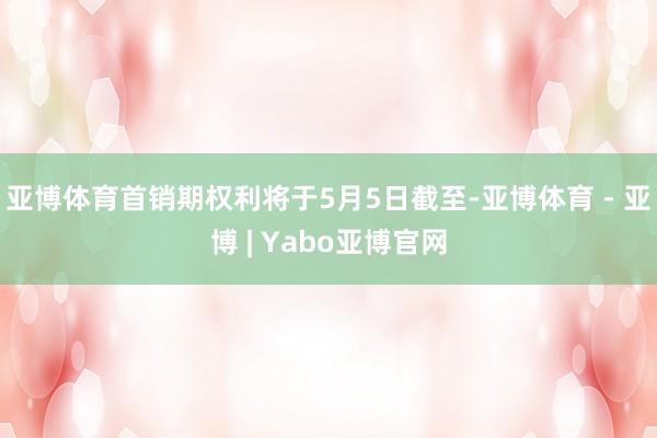 亚博体育首销期权利将于5月5日截至-亚博体育 - 亚博 | Yabo亚博官网