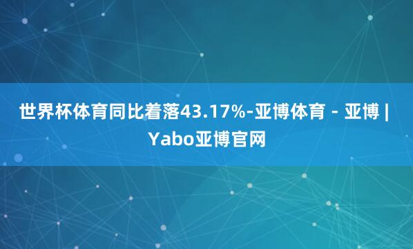 世界杯体育同比着落43.17%-亚博体育 - 亚博 | Yabo亚博官网