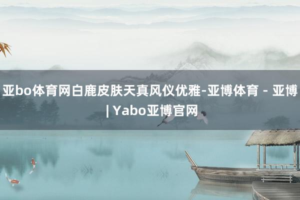 亚bo体育网白鹿皮肤天真风仪优雅-亚博体育 - 亚博 | Yabo亚博官网