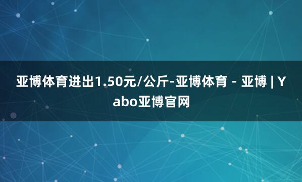 亚博体育进出1.50元/公斤-亚博体育 - 亚博 | Yabo亚博官网