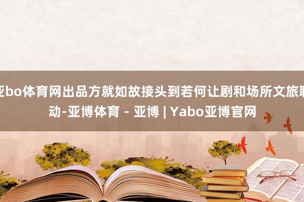 亚bo体育网出品方就如故接头到若何让剧和场所文旅联动-亚博体育 - 亚博 | Yabo亚博官网