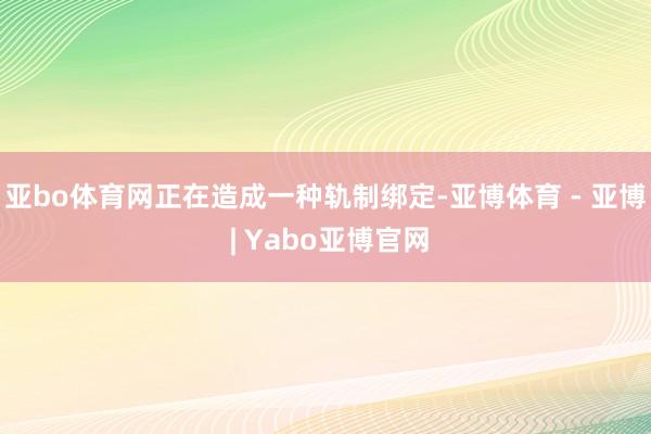 亚bo体育网正在造成一种轨制绑定-亚博体育 - 亚博 | Yabo亚博官网