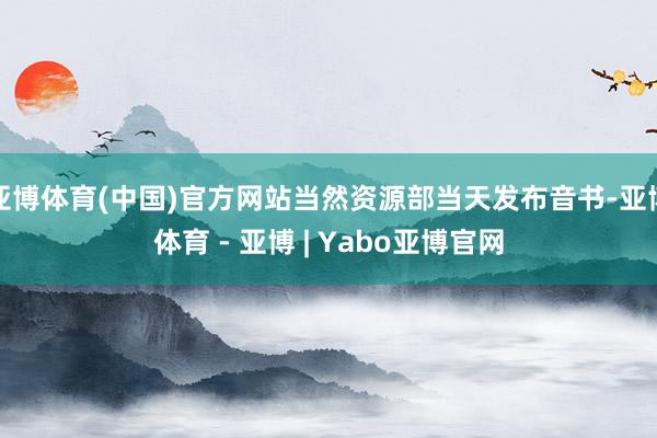 亚博体育(中国)官方网站当然资源部当天发布音书-亚博体育 - 亚博 | Yabo亚博官网