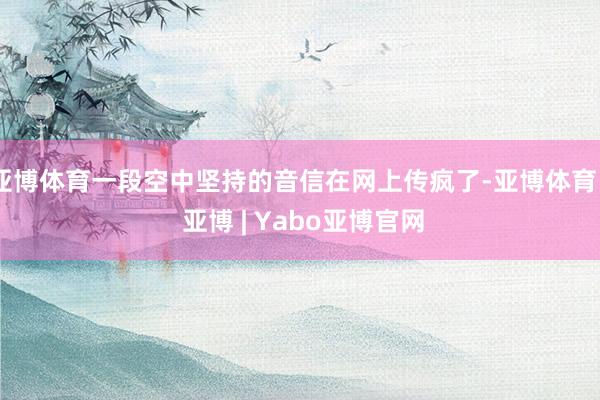亚博体育一段空中坚持的音信在网上传疯了-亚博体育 - 亚博 | Yabo亚博官网