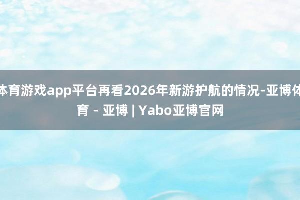 体育游戏app平台再看2026年新游护航的情况-亚博体育 - 亚博 | Yabo亚博官网