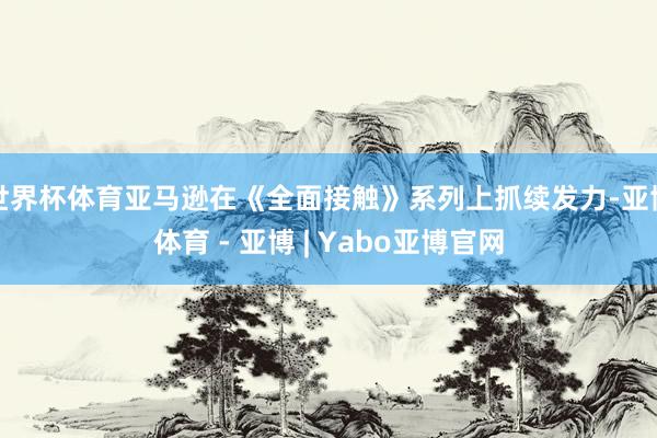 世界杯体育亚马逊在《全面接触》系列上抓续发力-亚博体育 - 亚博 | Yabo亚博官网