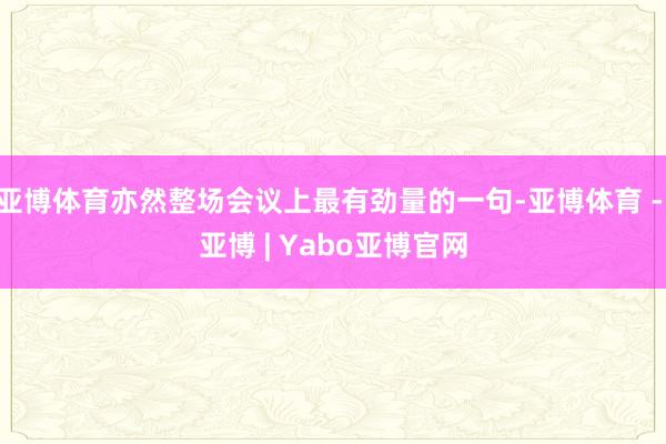 亚博体育亦然整场会议上最有劲量的一句-亚博体育 - 亚博 | Yabo亚博官网