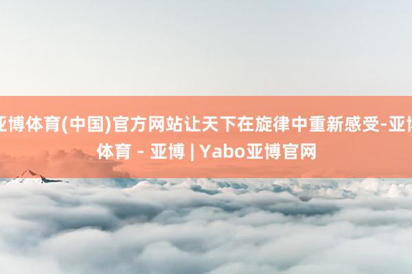 亚博体育(中国)官方网站让天下在旋律中重新感受-亚博体育 - 亚博 | Yabo亚博官网