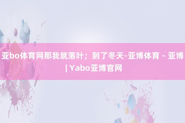 亚bo体育网那我就落叶；到了冬天-亚博体育 - 亚博 | Yabo亚博官网